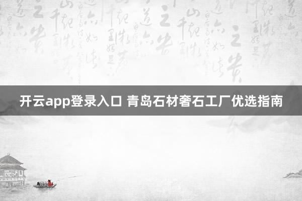 开云app登录入口 青岛石材奢石工厂优选指南