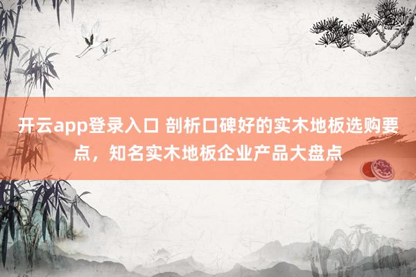 开云app登录入口 剖析口碑好的实木地板选购要点,知名实木地板企业产品大盘点