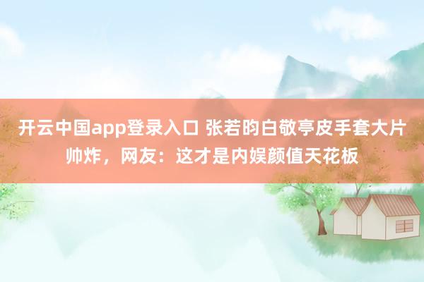 开云中国app登录入口 张若昀白敬亭皮手套大片帅炸,网友:这才是内娱颜值天花板