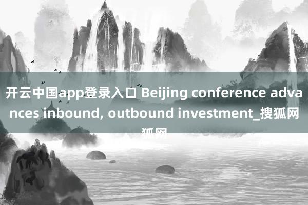 开云中国app登录入口 Beijing conference advances inbound, outbound investment_搜狐网