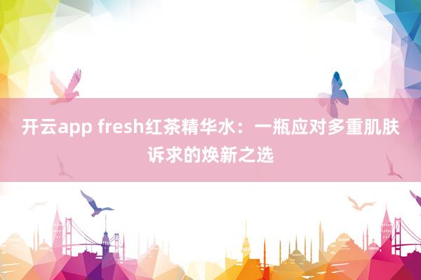 开云app fresh红茶精华水:一瓶应对多重肌肤诉求的焕新之选