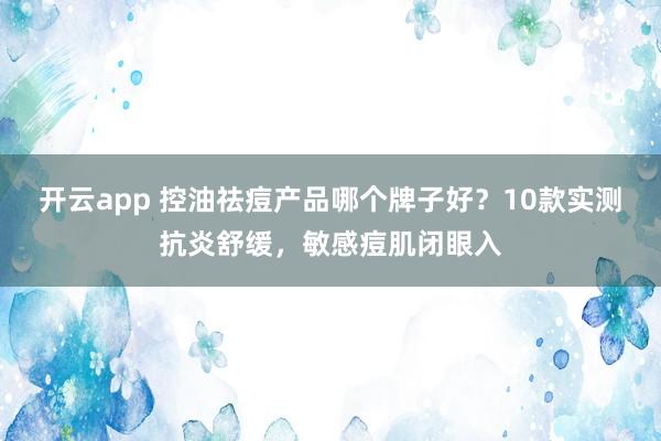 开云app 控油祛痘产品哪个牌子好?10款实测抗炎舒缓,敏感痘肌闭眼入