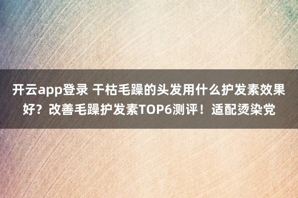 开云app登录 干枯毛躁的头发用什么护发素效果好?改善毛躁护发素TOP6测评!适配烫染党