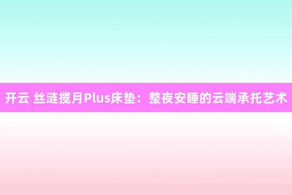 开云 丝涟揽月Plus床垫：整夜安睡的云端承托艺术
