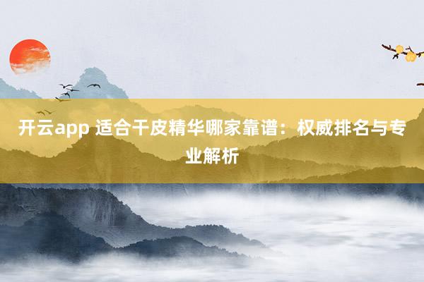 开云app 适合干皮精华哪家靠谱：权威排名与专业解析