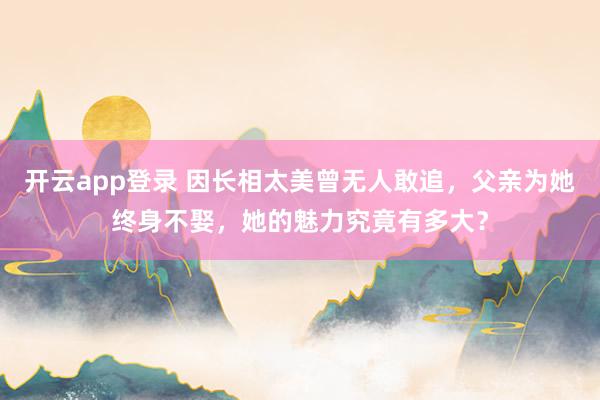 开云app登录 因长相太美曾无人敢追,父亲为她终身不娶,她的魅力究竟有多大?