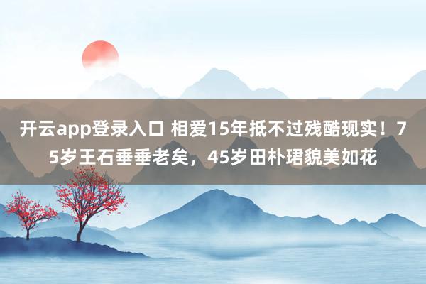 开云app登录入口 相爱15年抵不过残酷现实!75岁王石垂垂老矣,45岁田朴珺貌美如花