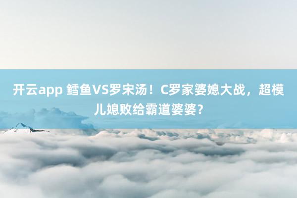 开云app 鳕鱼VS罗宋汤!C罗家婆媳大战,超模儿媳败给霸道婆婆?
