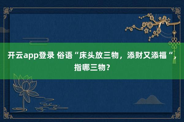 开云app登录 俗语“床头放三物,添财又添福“,指哪三物?