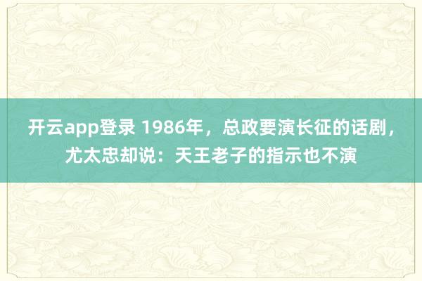 开云app登录 1986年，总政要演长征的话剧，尤太忠却说：天王老子的指示也不演