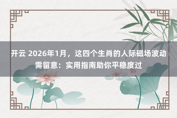 开云 2026年1月,这四个生肖的人际磁场波动需留意:实用指南助你平稳度过