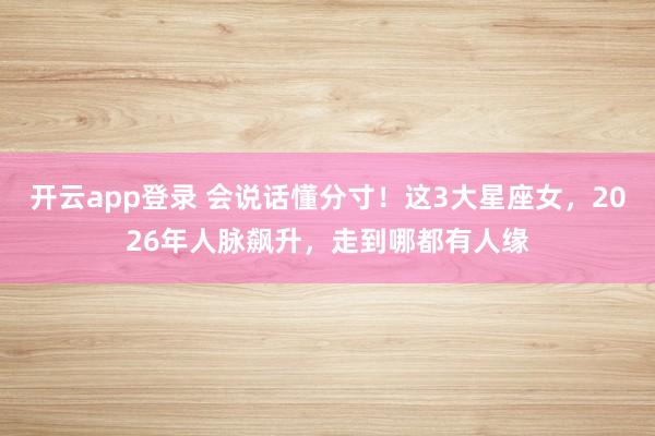开云app登录 会说话懂分寸!这3大星座女,2026年人脉飙升,走到哪都有人缘
