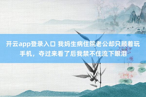 开云app登录入口 我妈生病住院老公却只顾着玩手机，夺过来看了后我禁不住流下眼泪