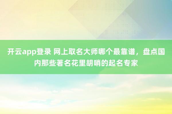 开云app登录 网上取名大师哪个最靠谱,盘点国内那些著名花里胡哨的起名专家