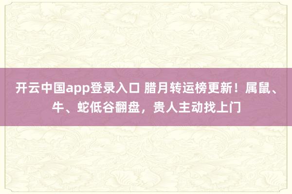 开云中国app登录入口 腊月转运榜更新！属鼠、牛、蛇低谷翻盘，贵人主动找上门