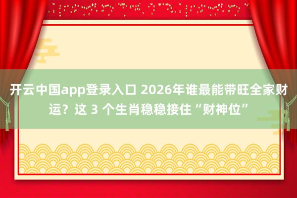 开云中国app登录入口 2026年谁最能带旺全家财运?这 3 个生肖稳稳接住“财神位”
