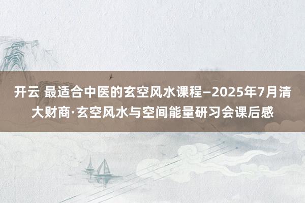 开云 最适合中医的玄空风水课程—2025年7月清大财商·玄空风水与空间能量研习会课后感