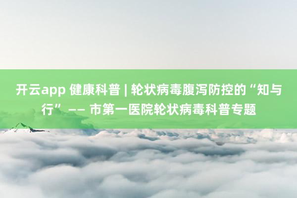 开云app 健康科普 | 轮状病毒腹泻防控的“知与行” —— 市第一医院轮状病毒科普专题