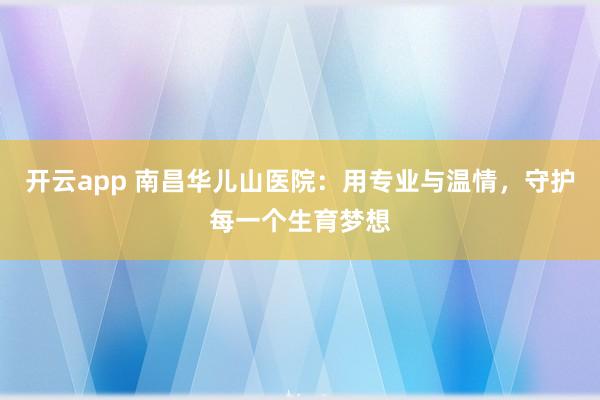 开云app 南昌华儿山医院:用专业与温情,守护每一个生育梦想