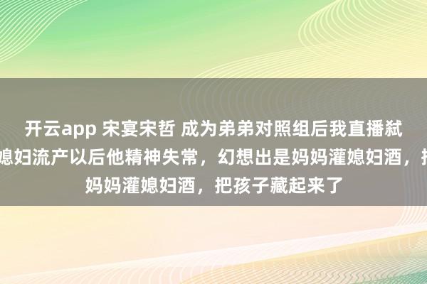 开云app 宋宴宋哲 成为弟弟对照组后我直播弑母 感觉是宋宴媳妇流产以后他精神失常，幻想出是妈妈灌媳妇酒，把孩子藏起来了