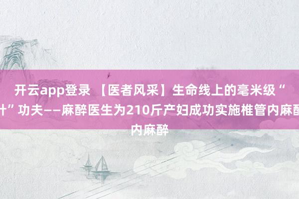 开云app登录 【医者风采】生命线上的毫米级“针”功夫——麻醉医生为210斤产妇成功实施椎管内麻醉