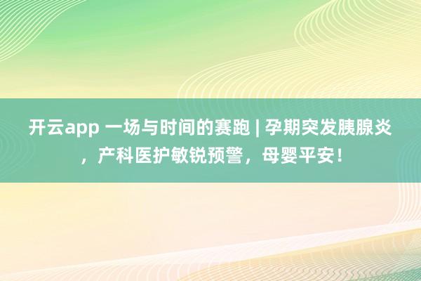开云app 一场与时间的赛跑 | 孕期突发胰腺炎,产科医护敏锐预警,母婴平安!