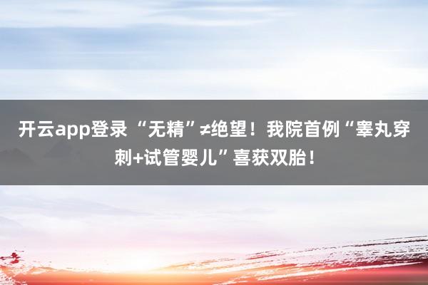 开云app登录 “无精”≠绝望！我院首例“睾丸穿刺+试管婴儿”喜获双胎！
