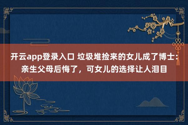 开云app登录入口 垃圾堆捡来的女儿成了博士：亲生父母后悔了，可女儿的选择让人泪目