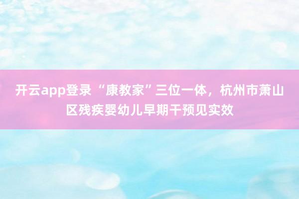 开云app登录 “康教家”三位一体,杭州市萧山区残疾婴幼儿早期干预见实效