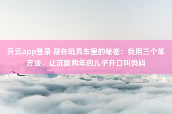 开云app登录 藏在玩具车里的秘密：我用三个笨方法，让沉默两年的儿子开口叫妈妈