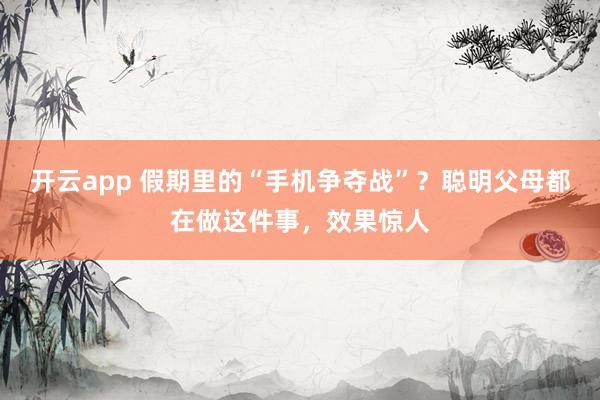 开云app 假期里的“手机争夺战”?聪明父母都在做这件事,效果惊人
