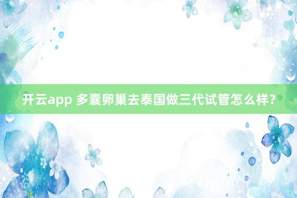 开云app 多囊卵巢去泰国做三代试管怎么样?