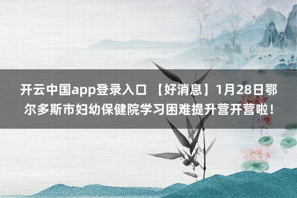 开云中国app登录入口 【好消息】1月28日鄂尔多斯市妇幼保健院学习困难提升营开营啦！