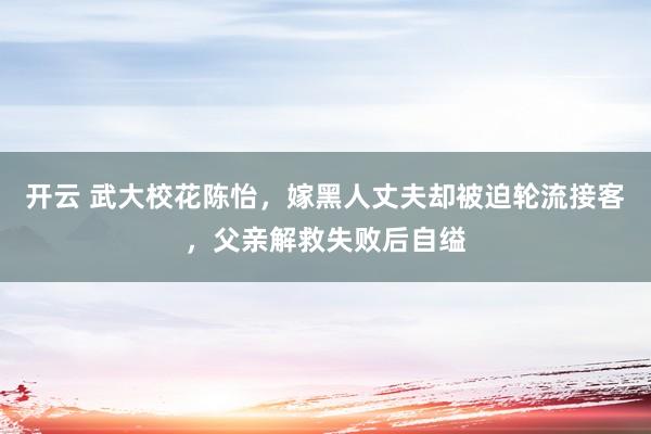 开云 武大校花陈怡,嫁黑人丈夫却被迫轮流接客,父亲解救失败后自缢