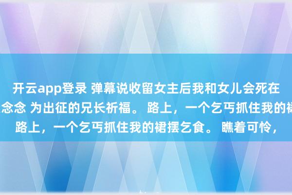 开云app登录 弹幕说收留女主后我和女儿会死在她手上 崔玉柔梁朔楚念念 为出征的兄长祈福。 路上,一个乞丐抓住我的裙摆乞食。 瞧着可怜,