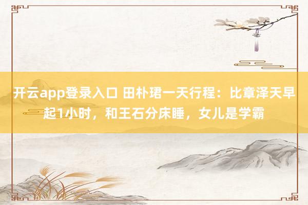 开云app登录入口 田朴珺一天行程:比章泽天早起1小时,和王石分床睡,女儿是学霸