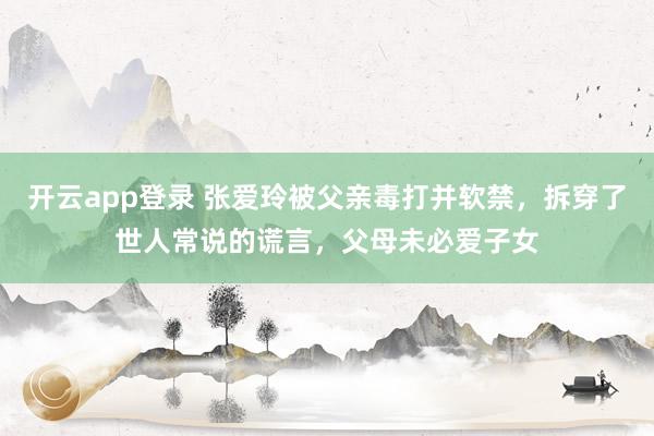 开云app登录 张爱玲被父亲毒打并软禁，拆穿了世人常说的谎言，父母未必爱子女