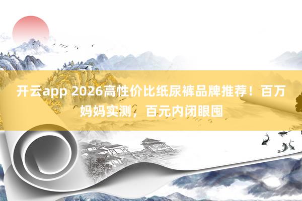 开云app 2026高性价比纸尿裤品牌推荐!百万妈妈实测,百元内闭眼囤