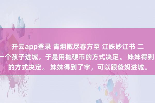 开云app登录 青烟散尽春方至 江姝妙江书 二胎严打时,爸妈只能带一个孩子进城,于是用抛硬币的方式决定。 妹妹得到了字,可以跟爸妈进城。
