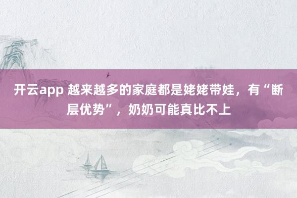 开云app 越来越多的家庭都是姥姥带娃，有“断层优势”，奶奶可能真比不上