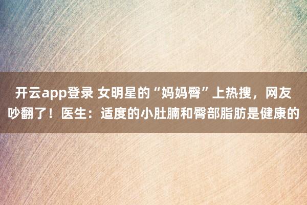 开云app登录 女明星的“妈妈臀”上热搜,网友吵翻了!医生:适度的小肚腩和臀部脂肪是健康的