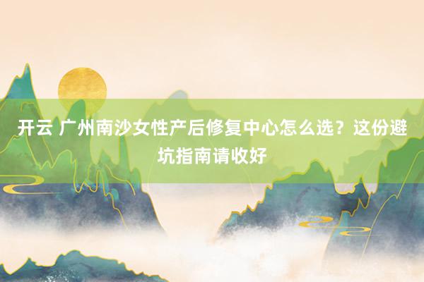 开云 广州南沙女性产后修复中心怎么选?这份避坑指南请收好