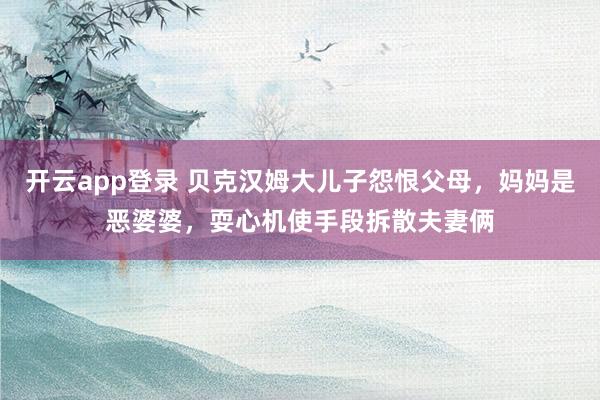 开云app登录 贝克汉姆大儿子怨恨父母,妈妈是恶婆婆,耍心机使手段拆散夫妻俩