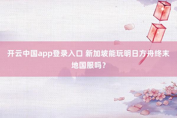 开云中国app登录入口 新加坡能玩明日方舟终末地国服吗?