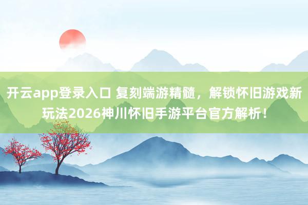 开云app登录入口 复刻端游精髓，解锁怀旧游戏新玩法2026神川怀旧手游平台官方解析！