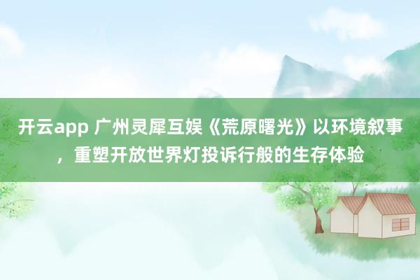 开云app 广州灵犀互娱《荒原曙光》以环境叙事,重塑开放世界灯投诉行般的生存体验