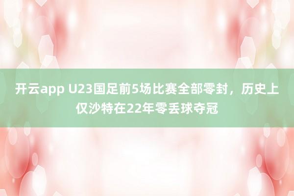 开云app U23国足前5场比赛全部零封，历史上仅沙特在22年零丢球夺冠