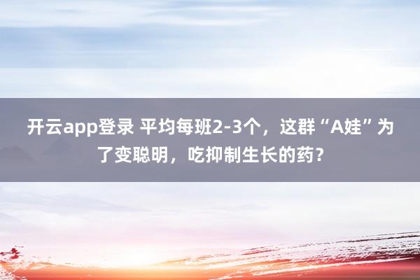 开云app登录 平均每班2-3个，这群“A娃”为了变聪明，吃抑制生长的药？