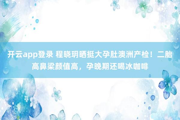 开云app登录 程晓玥晒挺大孕肚澳洲产检！二胎高鼻梁颜值高，孕晚期还喝冰咖啡