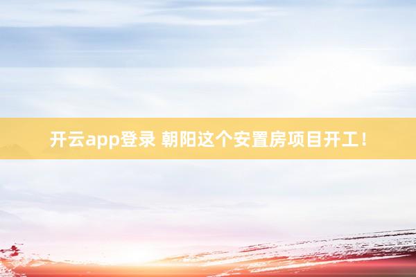 开云app登录 朝阳这个安置房项目开工!